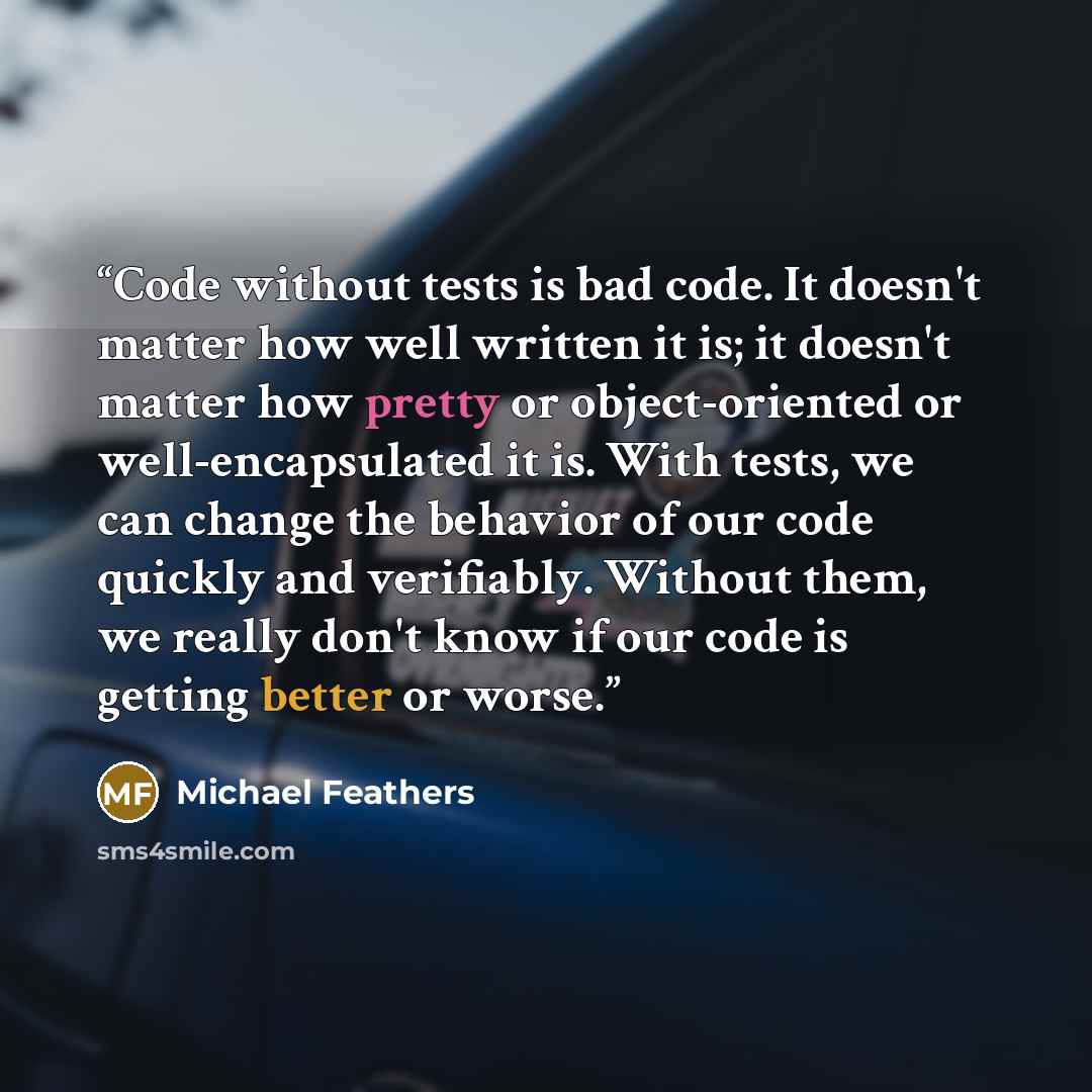 “Code without tests is bad code. It doesn't matter how well written it is; it doesn't matter how pretty or object-oriented or well-encapsulated it is. With tests, we can change the behavior of our code quickly and verifiably. Without them, we really don't know if our code is getting better or worse.” quote by Michael Feathers