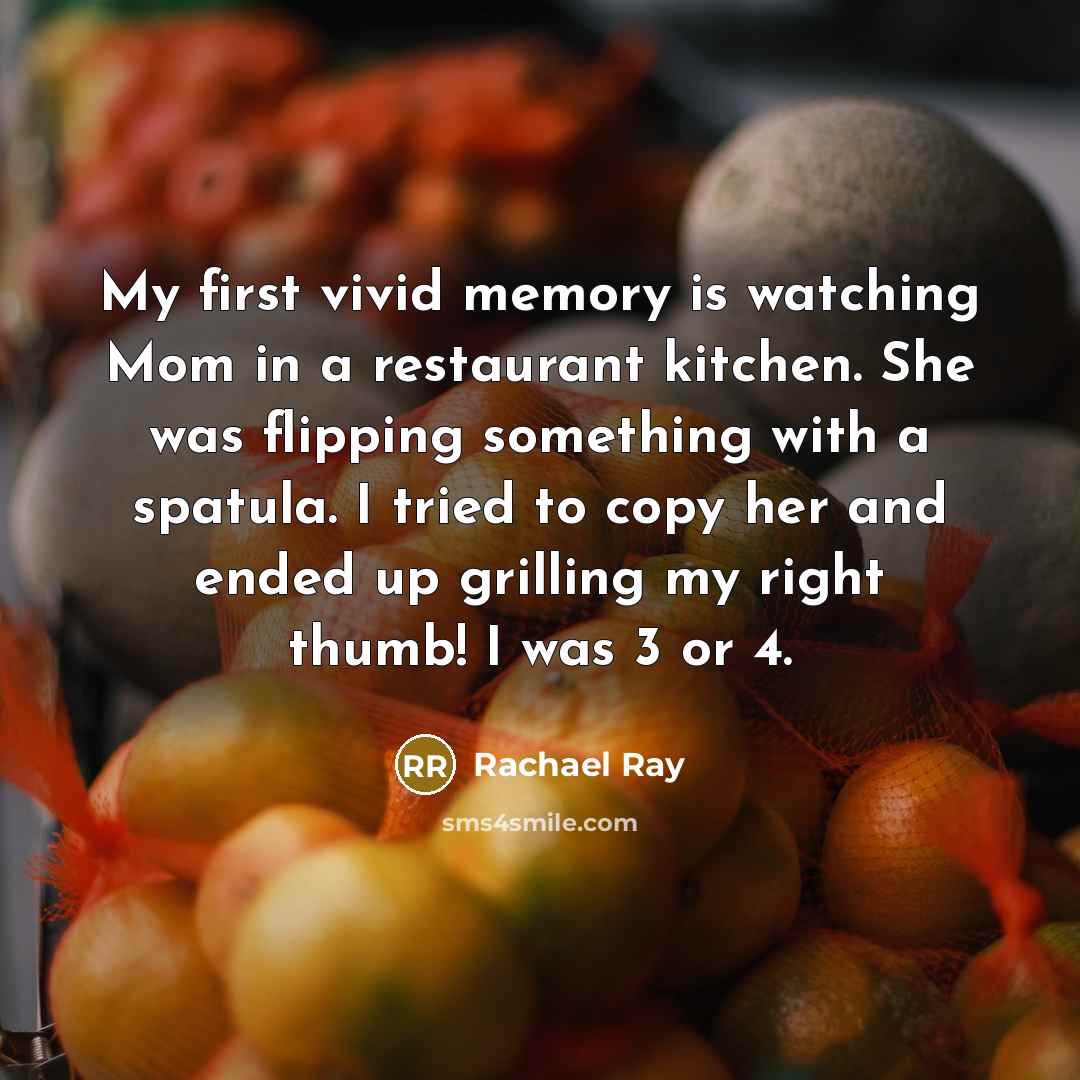 “My first vivid memory is watching Mom in a restaurant kitchen. She was flipping something with a spatula. I tried to copy her and ended up grilling my right thumb! I was 3 or 4.” quote by Rachael Ray