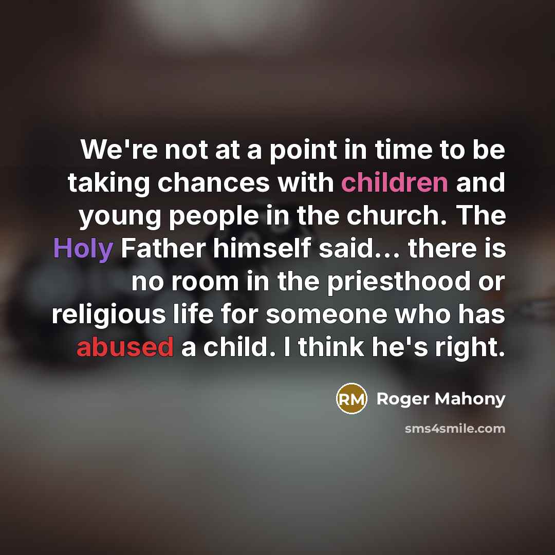 “We're not at a point in time to be taking chances with children and young people in the church. The Holy Father himself said... there is no room in the priesthood or religious life for someone who has abused a child. I think he's right.” quote by Roger Mahony