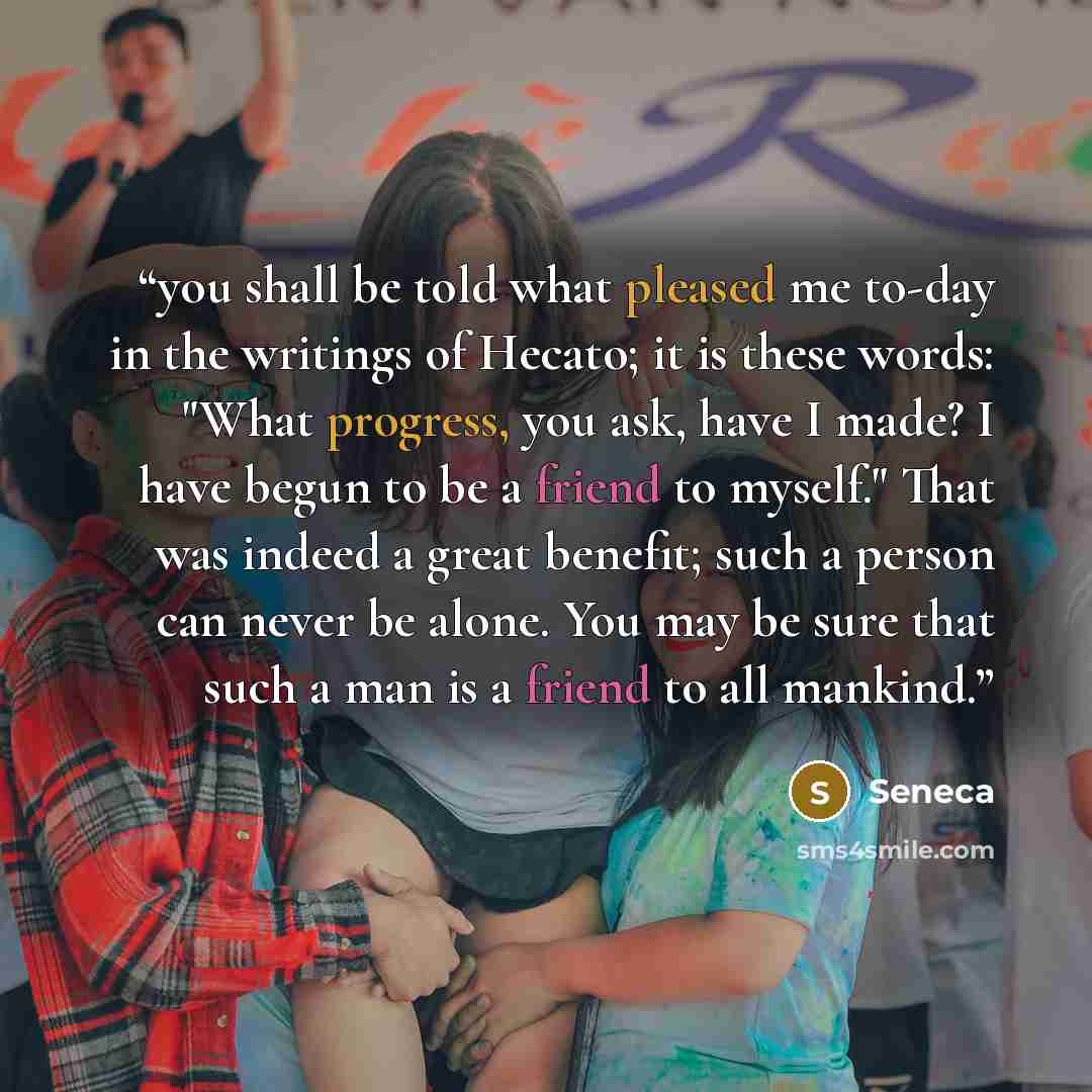 “you shall be told what pleased me to-day in the writings of Hecato; it is these words: "What progress, you ask, have I made? I have begun to be a friend to myself." That was indeed a great benefit; such a person can never be alone. You may be sure that such a man is a friend to all mankind.” quote by Seneca