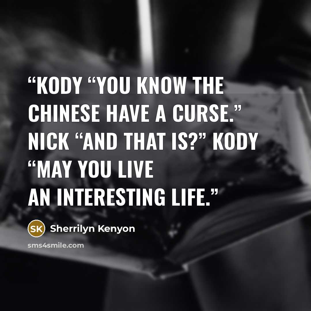 “Kody “You know the Chinese have a curse.” Nick “And that is?” Kody “May you live an interesting life.” quote by Sherrilyn Kenyon