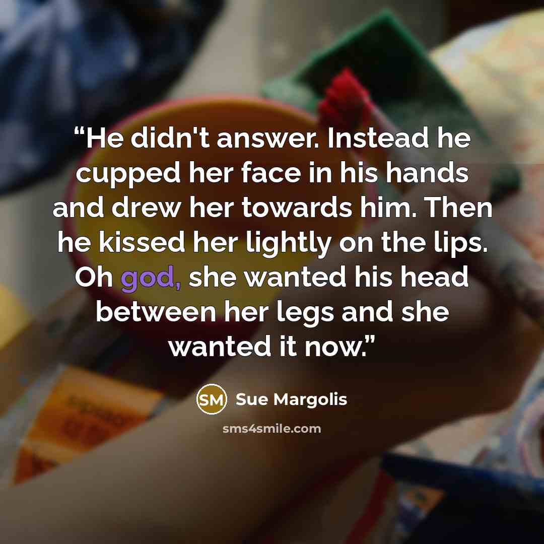 “He didn't answer. Instead he cupped her face in his hands and drew her towards him. Then he kissed her lightly on the lips. Oh god, she wanted his head between her legs and she wanted it now.” quote by Sue Margolis