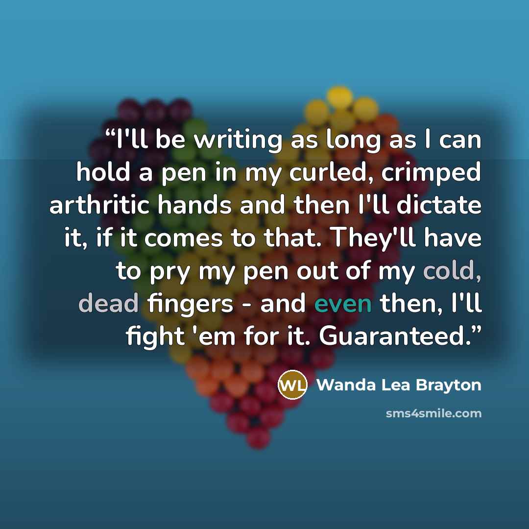 “I'll be writing as long as I can hold a pen in my curled, crimped arthritic hands and then I'll dictate it, if it comes to that. They'll have to pry my pen out of my cold, dead fingers - and even then, I'll fight 'em for it. Guaranteed.” quote by Wanda Lea Brayton
