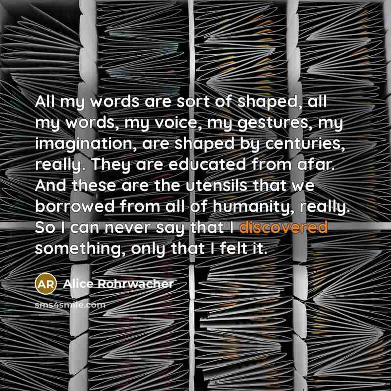 “All my words are sort of shaped, all my words, my voice, my gestures, my imagination, are shaped by centuries, really. They are educated from afar. And these are the utensils that we borrowed from all of humanity, really. So I can never say that I discovered something, only that I felt it.” quote by Alice Rohrwacher