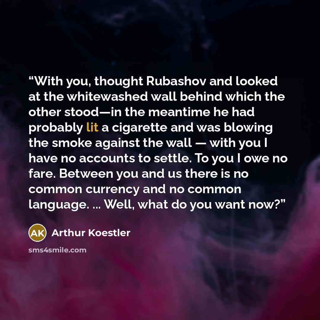 “With you, thought Rubashov and looked at the whitewashed wall behind which the other stood—in the meantime he had probably lit a cigarette and was blowing the smoke against the wall — with you I have no accounts to settle. To you I owe no fare. Between you and us there is no common currency and no…” quote by Arthur Koestler