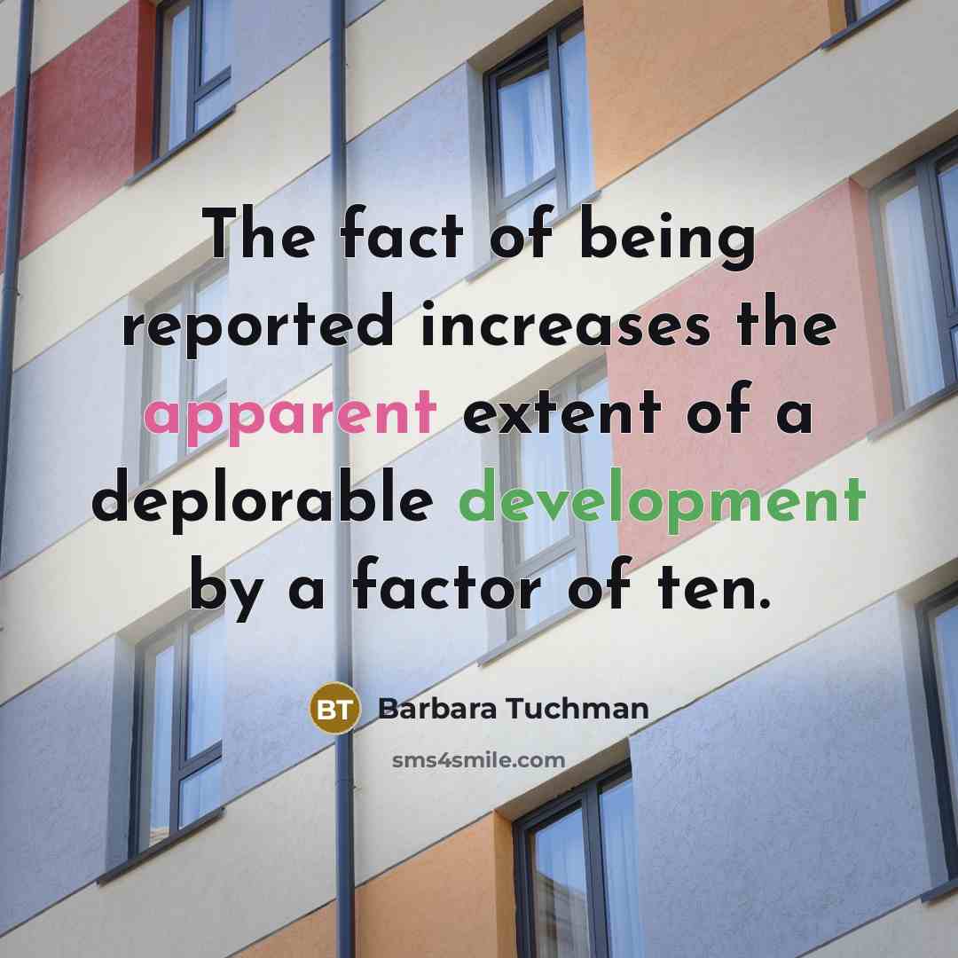 “The fact of being reported increases the apparent extent of a deplorable development by a factor of ten.” quote by Barbara Tuchman