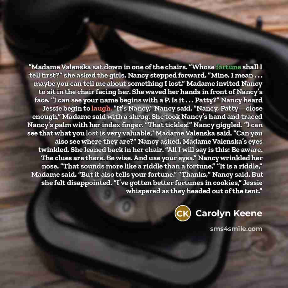 “Madame Valenska sat down in one of the chairs. “Whose fortune shall I tell first?” she asked the girls. Nancy stepped forward. “Mine. I mean . . . maybe you can tell me about something I lost.” Madame invited Nancy to sit in the chair facing her. She waved her hands in front of Nancy’s face. “I…” quote by Carolyn Keene