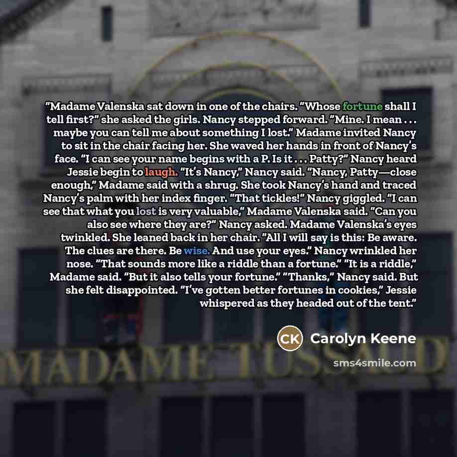 “Madame Valenska sat down in one of the chairs. “Whose fortune shall I tell first?” she asked the girls. Nancy stepped forward. “Mine. I mean . . . maybe you can tell me about something I lost.” Madame invited Nancy to sit in the chair facing her. She waved her hands in front of Nancy’s face. “I…” quote by Carolyn Keene