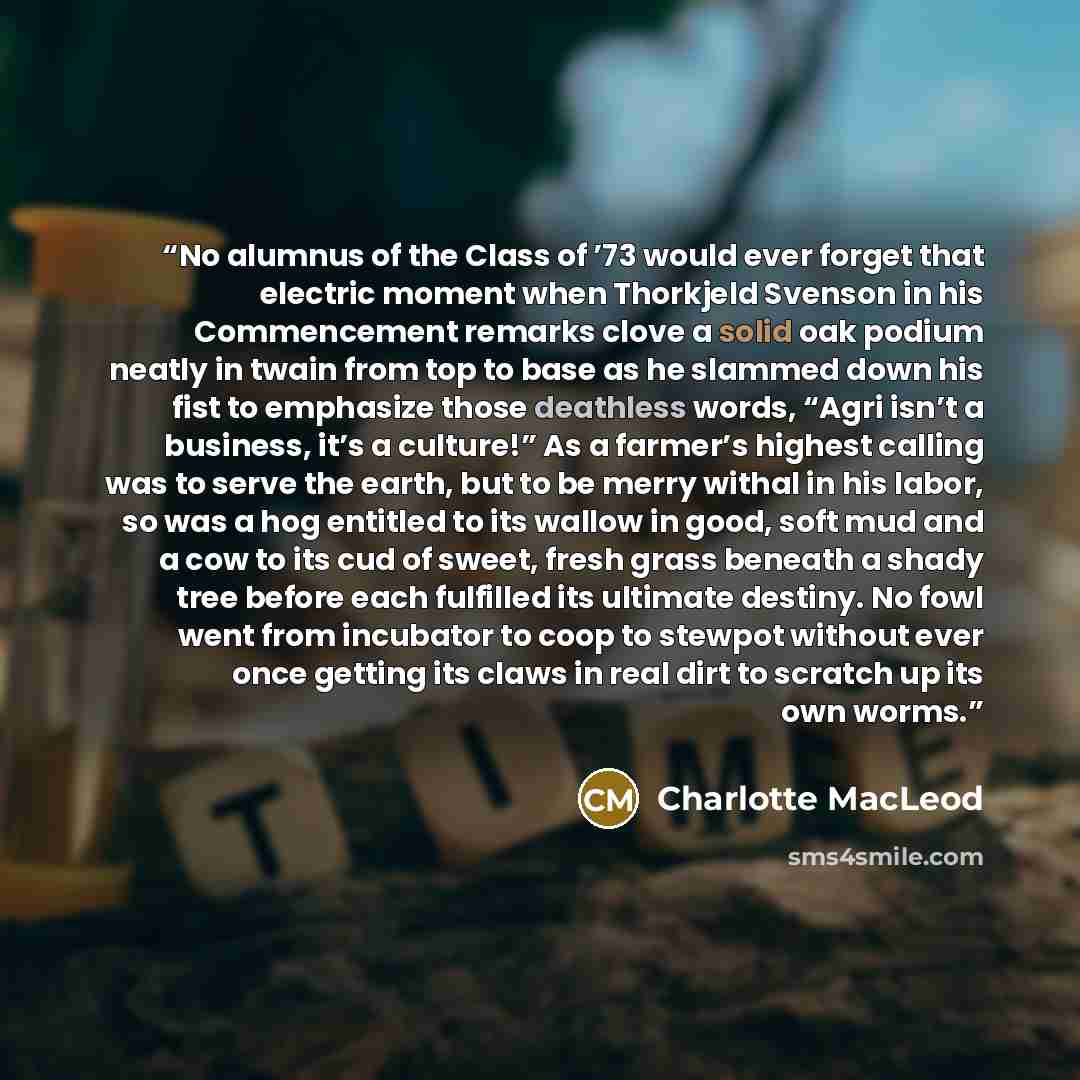 “No alumnus of the Class of ’73 would ever forget that electric moment when Thorkjeld Svenson in his Commencement remarks clove a solid oak podium neatly in twain from top to base as he slammed down his fist to emphasize those deathless words, “Agri isn’t a business, it’s a culture!” As a farmer’s…” quote by Charlotte MacLeod