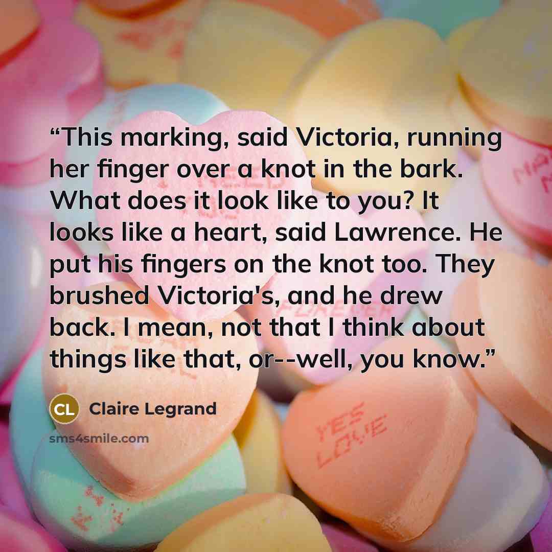 “This marking, said Victoria, running her finger over a knot in the bark. What does it look like to you? It looks like a heart, said Lawrence. He put his fingers on the knot too. They brushed Victoria's, and he drew back. I mean, not that I think about things like that, or--well, you know.” quote by Claire Legrand