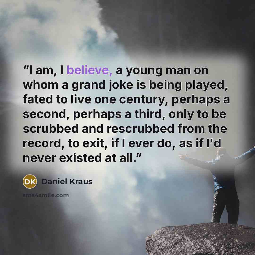 “I am, I believe, a young man on whom a grand joke is being played, fated to live one century, perhaps a second, perhaps a third, only to be scrubbed and rescrubbed from the record, to exit, if I ever do, as if I'd never existed at all.” quote by Daniel Kraus