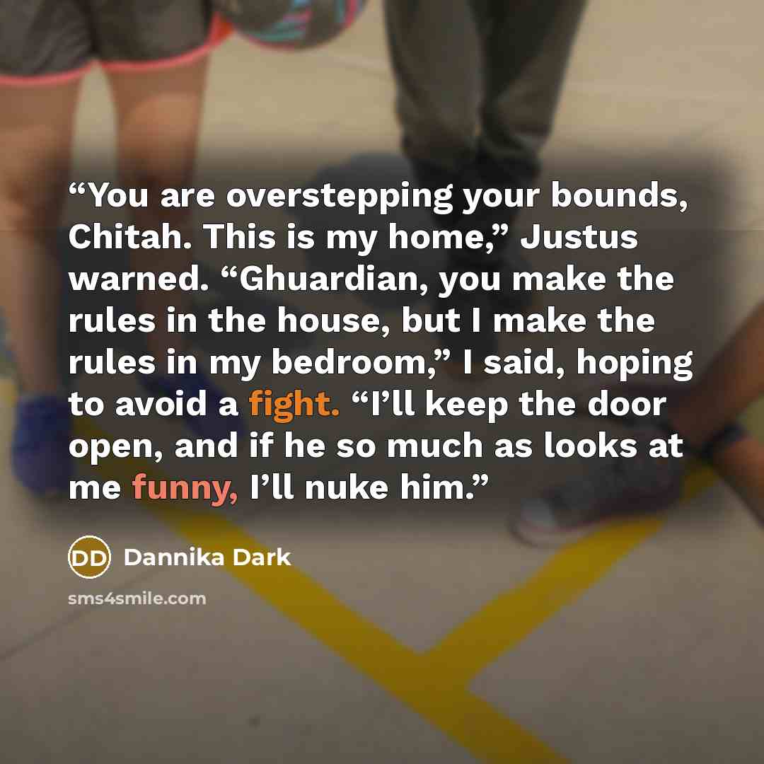 “You are overstepping your bounds, Chitah. This is my home,” Justus warned. “Ghuardian, you make the rules in the house, but I make the rules in my bedroom,” I said, hoping to avoid a fight. “I’ll keep the door open, and if he so much as looks at me funny, I’ll nuke him.” quote by Dannika Dark