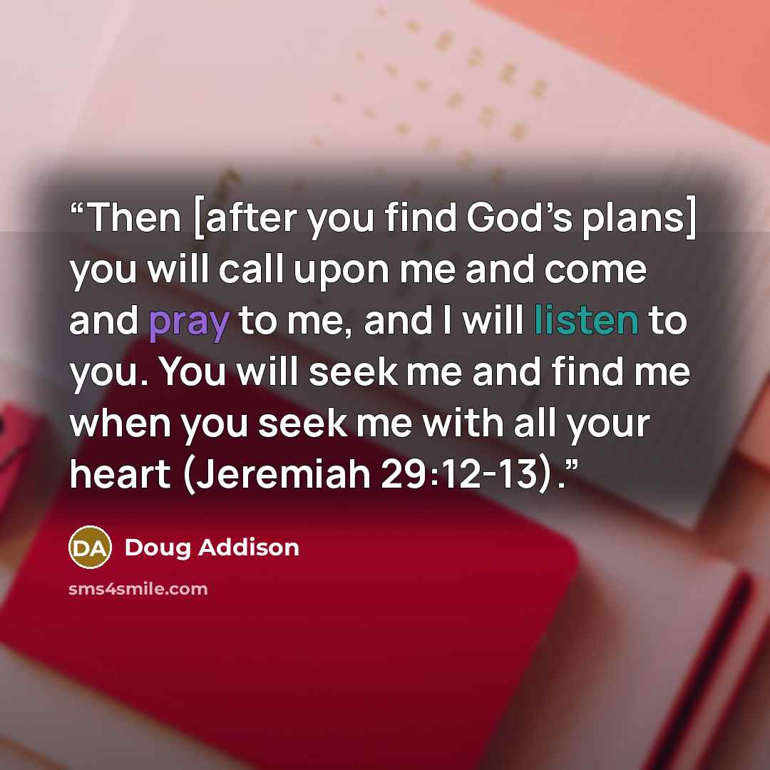 “Then [after you find God’s plans] you will call upon me and come and pray to me, and I will listen to you. You will seek me and find me when you seek me with all your heart (Jeremiah 29:12-13).” quote by Doug Addison