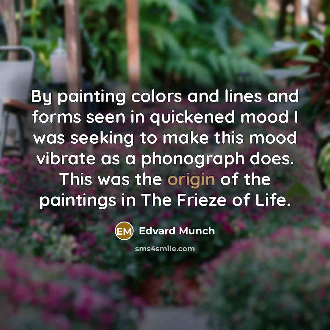 “By painting colors and lines and forms seen in quickened mood I was seeking to make this mood vibrate as a phonograph does. This was the origin of the paintings in The Frieze of Life.” quote by Edvard Munch
