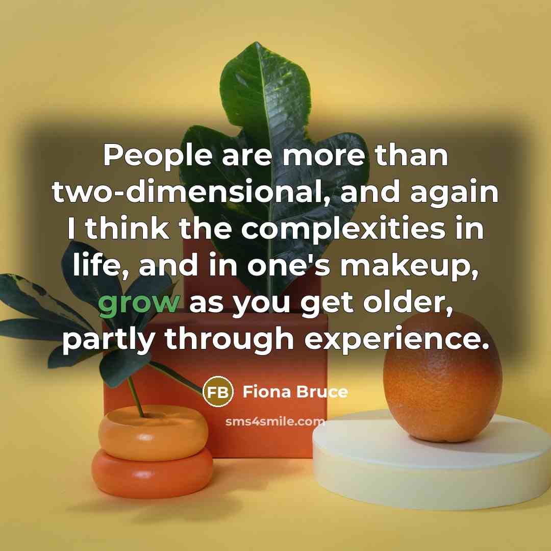 “People are more than two-dimensional, and again I think the complexities in life, and in one's makeup, grow as you get older, partly through experience.” quote by Fiona Bruce