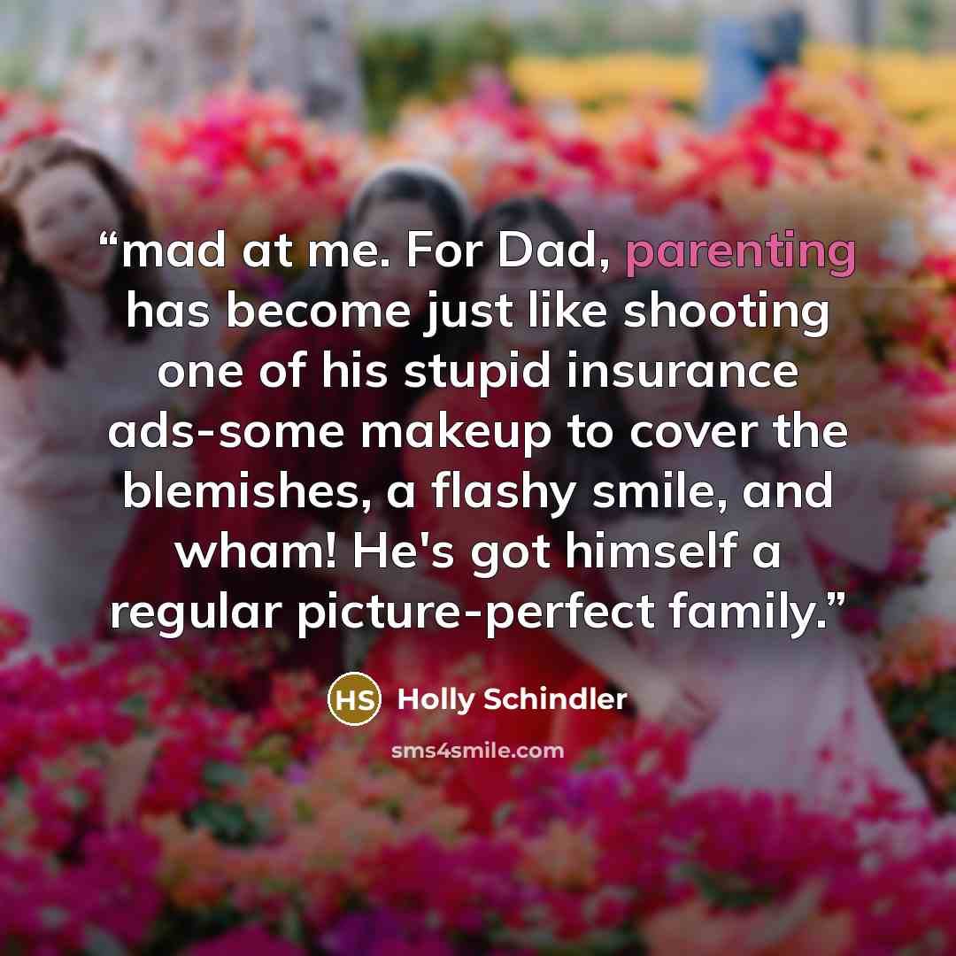 “mad at me. For Dad, parenting has become just like shooting one of his stupid insurance ads-some makeup to cover the blemishes, a flashy smile, and wham! He's got himself a regular picture-perfect family.” quote by Holly Schindler
