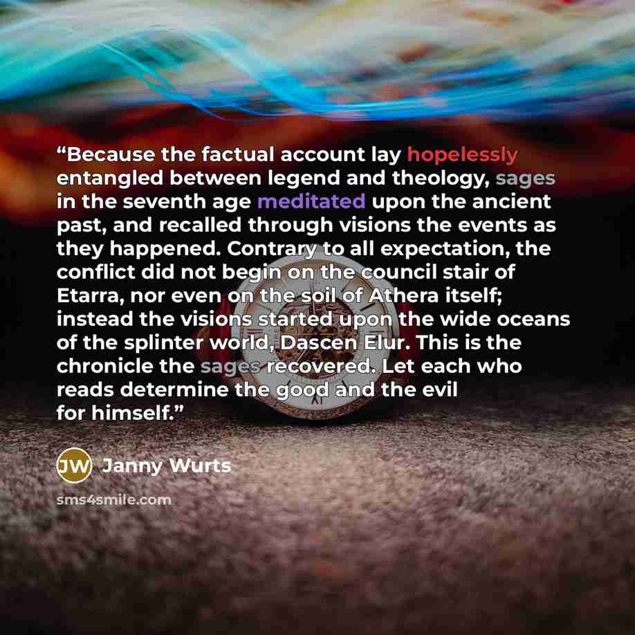 “Because the factual account lay hopelessly entangled between legend and theology, sages in the seventh age meditated upon the ancient past, and recalled through visions the events as they happened. Contrary to all expectation, the conflict did not begin on the council stair of Etarra, nor even on…” quote by Janny Wurts
