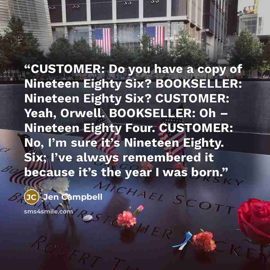 “CUSTOMER: Do you have a copy of Nineteen Eighty Six? BOOKSELLER: Nineteen Eighty Six? CUSTOMER: Yeah, Orwell. BOOKSELLER: Oh – Nineteen Eighty Four. CUSTOMER: No, I’m sure it’s Nineteen Eighty. Six; I’ve always remembered it because it’s the year I was born.” quote by Jen Campbell