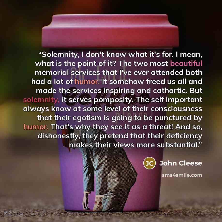“Solemnity, I don't know what it's for. I mean, what is the point of it? The two most beautiful memorial services that I've ever attended both had a lot of humor. It somehow freed us all and made the services inspiring and cathartic. But solemnity, it serves pomposity. The self important always…” quote by John Cleese