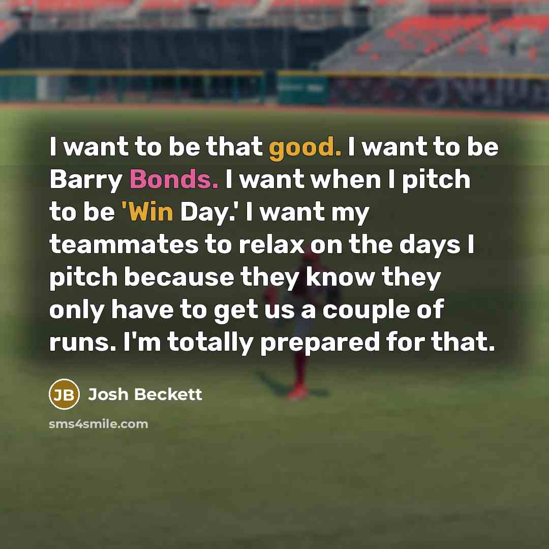 “I want to be that good. I want to be Barry Bonds. I want when I pitch to be 'Win Day.' I want my teammates to relax on the days I pitch because they know they only have to get us a couple of runs. I'm totally prepared for that.” quote by Josh Beckett