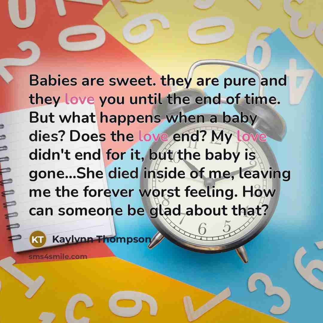 “Babies are sweet. they are pure and they love you until the end of time. But what happens when a baby dies? Does the love end? My love didn't end for it, but the baby is gone...She died inside of me, leaving me the forever worst feeling. How can someone be glad about that?” quote by Kaylynn Thompson