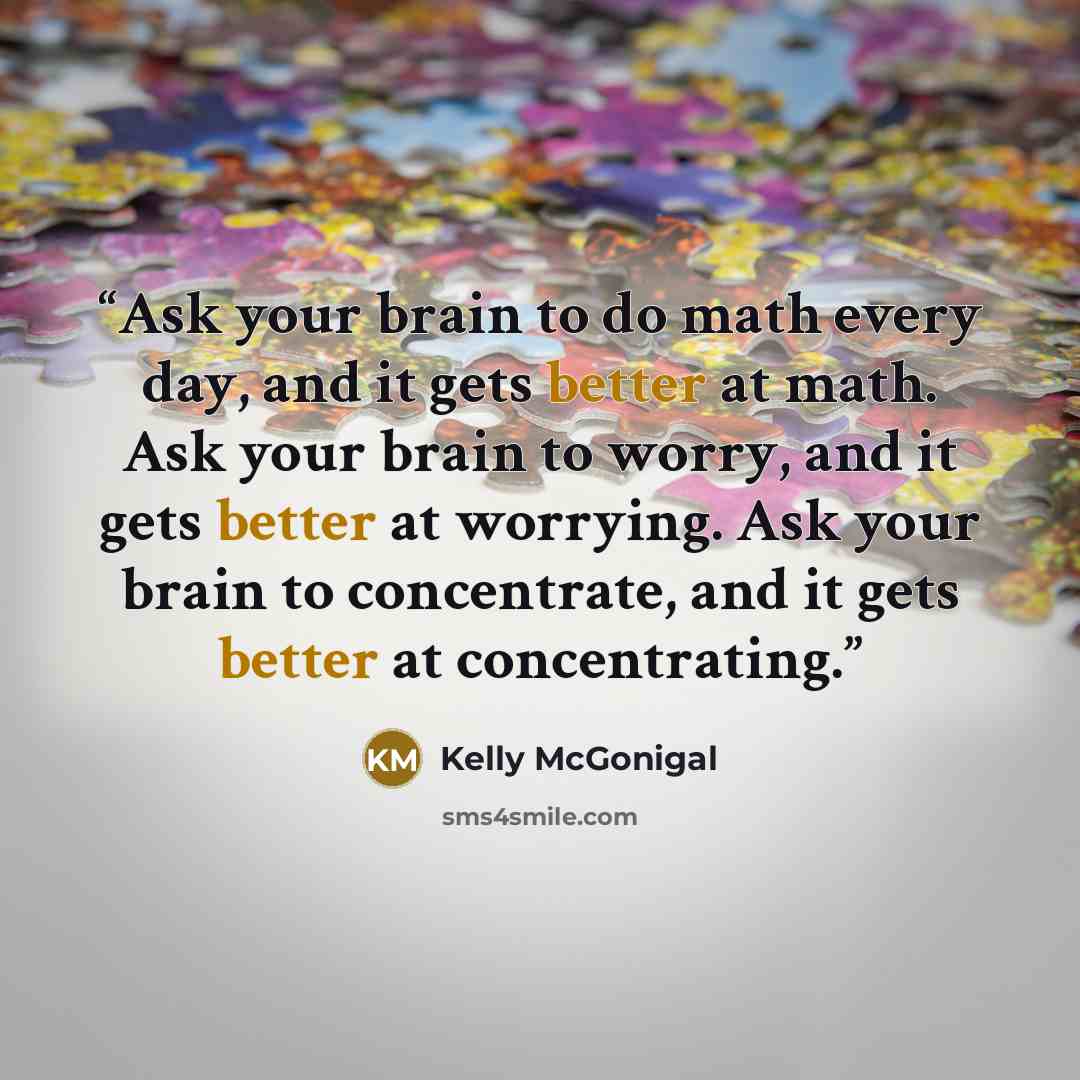 “Ask your brain to do math every day, and it gets better at math. Ask your brain to worry, and it gets better at worrying. Ask your brain to concentrate, and it gets better at concentrating.” quote by Kelly McGonigal