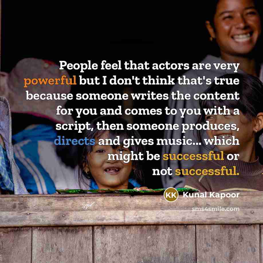 “People feel that actors are very powerful but I don't think that's true because someone writes the content for you and comes to you with a script, then someone produces, directs and gives music... which might be successful or not successful.” quote by Kunal Kapoor