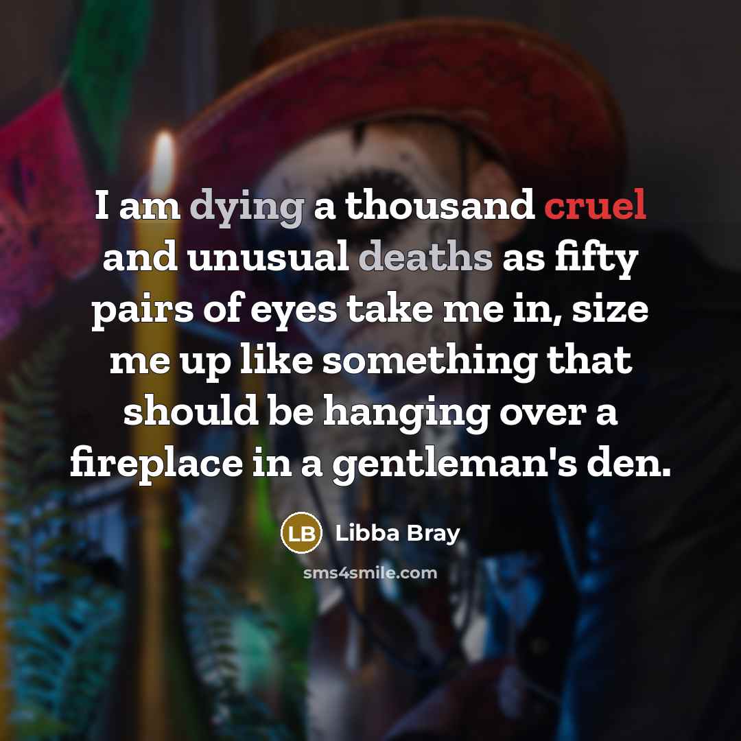 “I am dying a thousand cruel and unusual deaths as fifty pairs of eyes take me in, size me up like something that should be hanging over a fireplace in a gentleman's den.” quote by Libba Bray