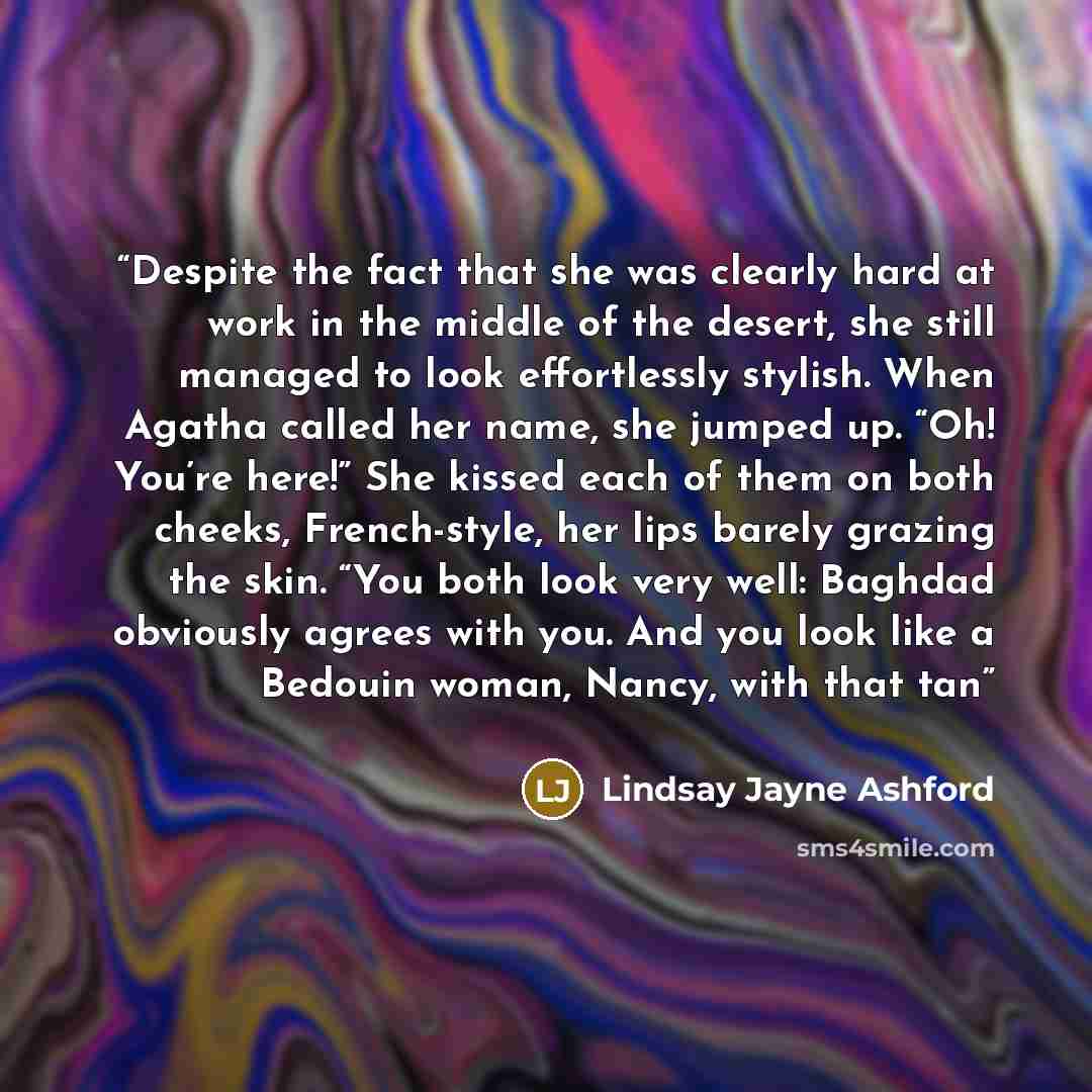 “Despite the fact that she was clearly hard at work in the middle of the desert, she still managed to look effortlessly stylish. When Agatha called her name, she jumped up. “Oh! You’re here!” She kissed each of them on both cheeks, French-style, her lips barely grazing the skin. “You both look very…” quote by Lindsay Jayne Ashford