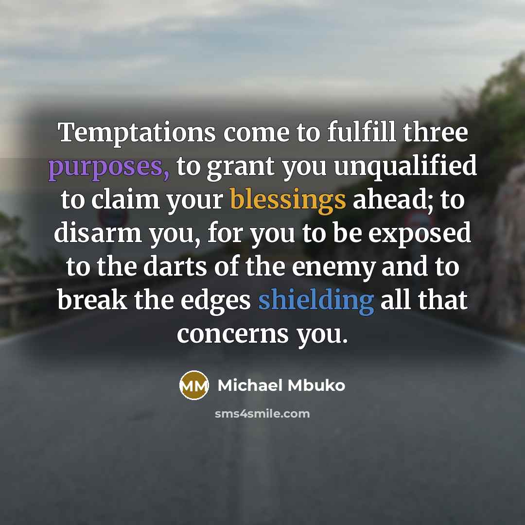 “Temptations come to fulfill three purposes, to grant you unqualified to claim your blessings ahead; to disarm you, for you to be exposed to the darts of the enemy and to break the edges shielding all that concerns you.” quote by Michael Mbuko