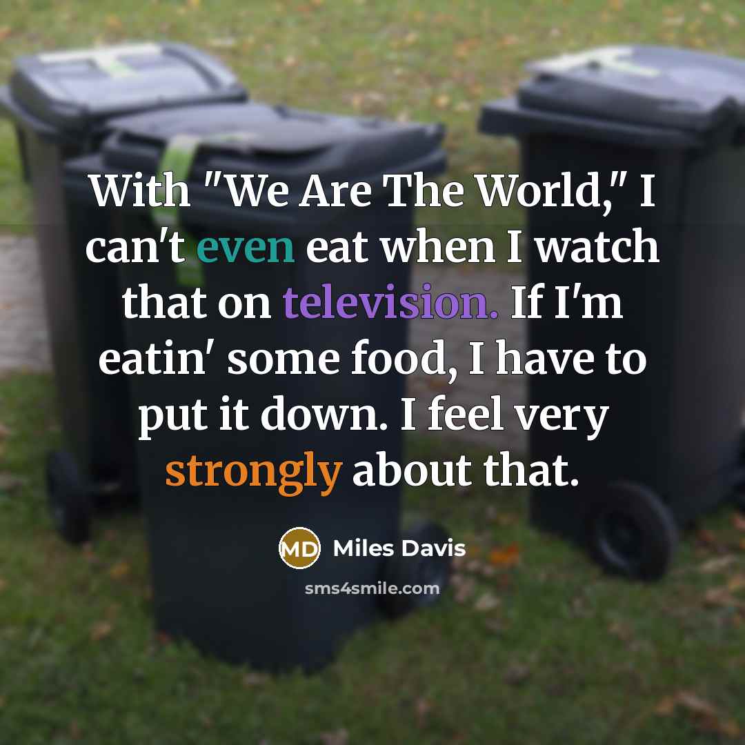 “With "We Are The World," I can't even eat when I watch that on television. If I'm eatin' some food, I have to put it down. I feel very strongly about that.” quote by Miles Davis