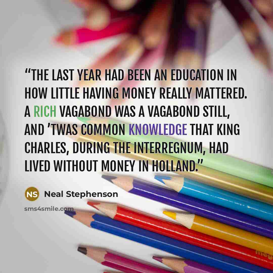 “The last year had been an education in how little having money really mattered. A rich Vagabond was a Vagabond still, and ’twas common knowledge that King Charles, during the Interregnum, had lived without money in Holland.” quote by Neal Stephenson
