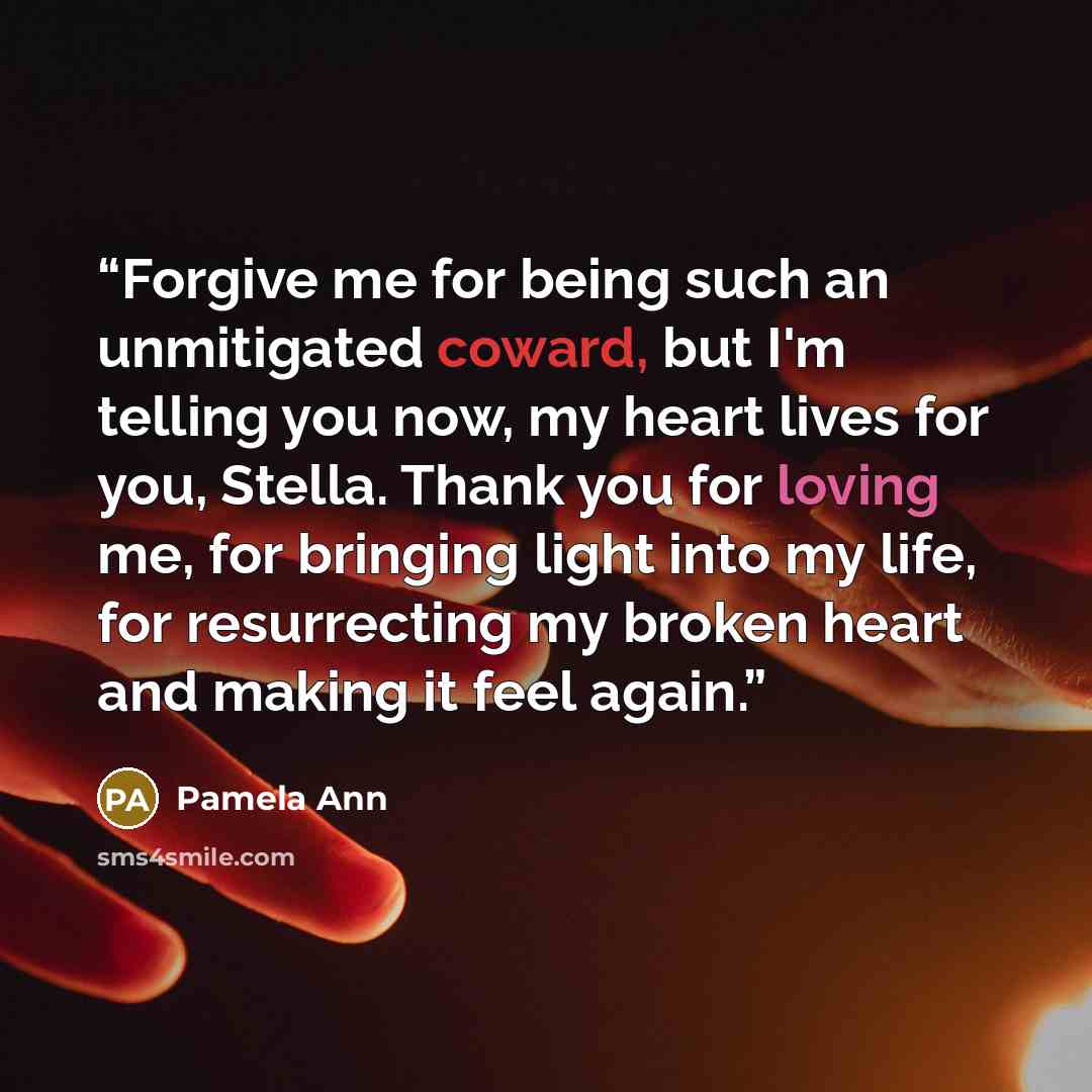 “Forgive me for being such an unmitigated coward, but I'm telling you now, my heart lives for you, Stella. Thank you for loving me, for bringing light into my life, for resurrecting my broken heart and making it feel again.” quote by Pamela Ann