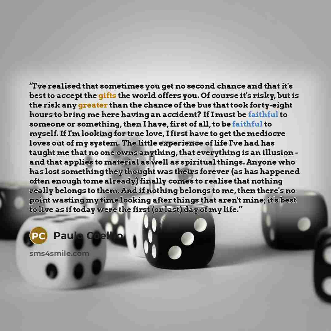 “I've realised that sometimes you get no second chance and that it's best to accept the gifts the world offers you. Of course it's risky, but is the risk any greater than the chance of the bus that took forty-eight hours to bring me here having an accident? If I must be faithful to someone or…” quote by Paulo Coelho