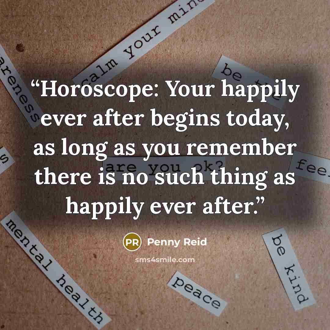“Horoscope: Your happily ever after begins today, as long as you remember there is no such thing as happily ever after.” quote by Penny Reid