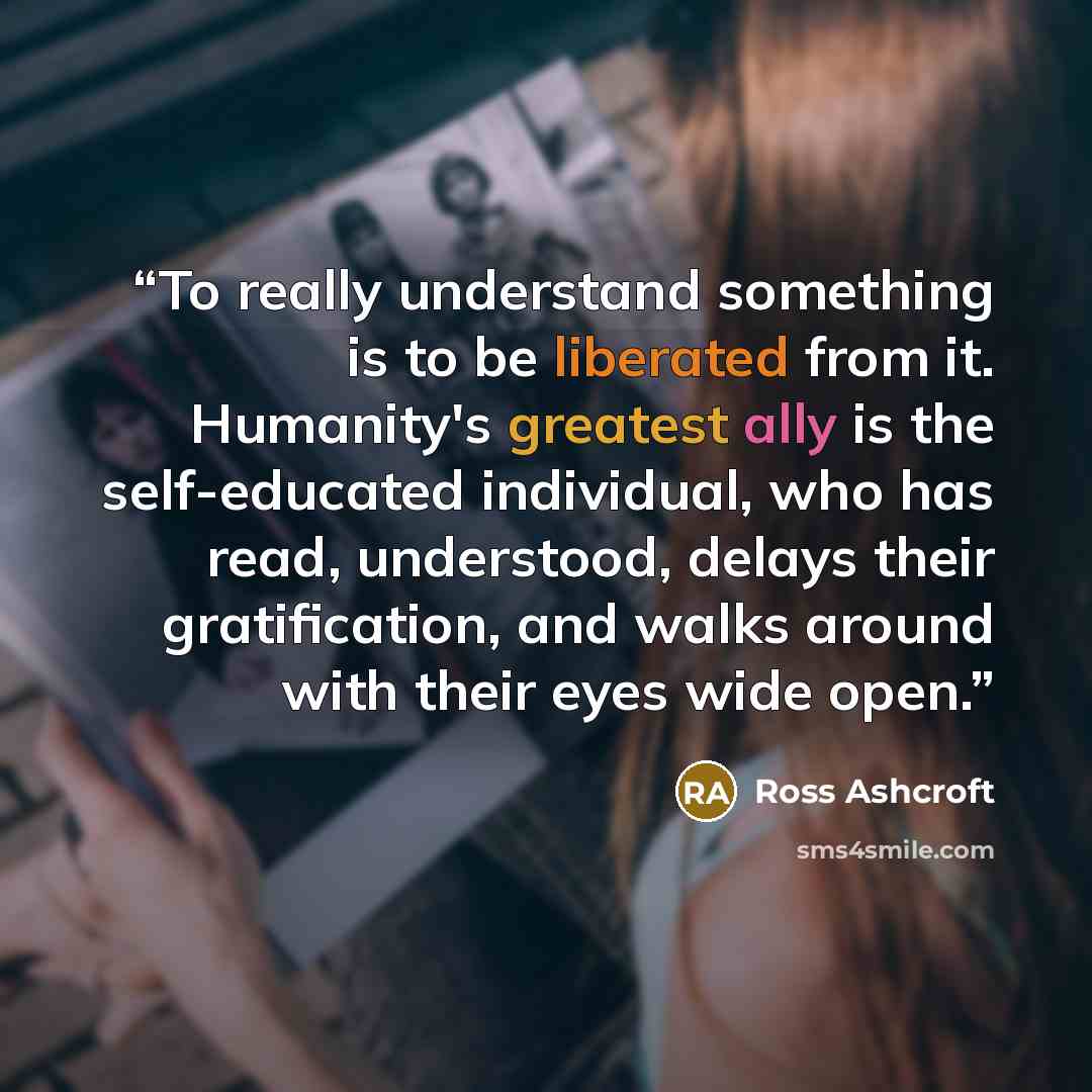 “To really understand something is to be liberated from it. Humanity's greatest ally is the self-educated individual, who has read, understood, delays their gratification, and walks around with their eyes wide open.” quote by Ross Ashcroft