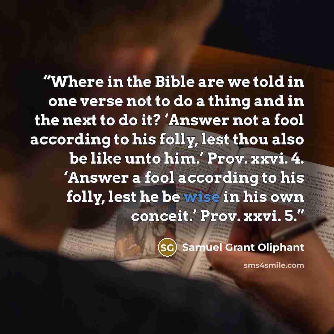 “Where in the Bible are we told in one verse not to do a thing and in the next to do it? ‘Answer not a fool according to his folly, lest thou also be like unto him.’ Prov. xxvi. 4. ‘Answer a fool according to his folly, lest he be wise in his own conceit.’ Prov. xxvi. 5.” quote by Samuel Grant Oliphant