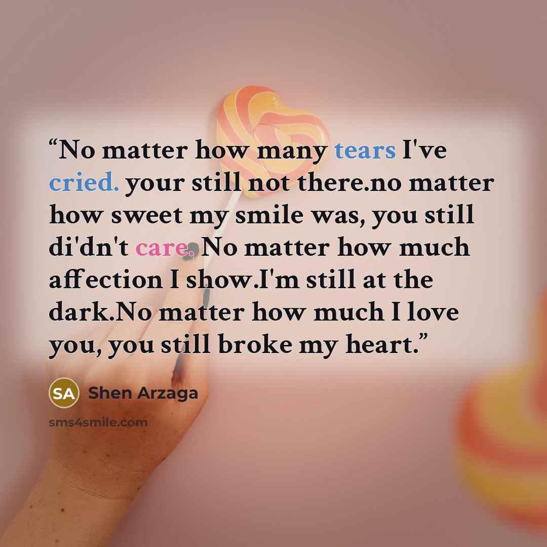 “No matter how many tears I've cried. your still not there.no matter how sweet my smile was, you still di'dn't care. No matter how much affection I show.I'm still at the dark.No matter how much I love you, you still broke my heart.” quote by Shen Arzaga