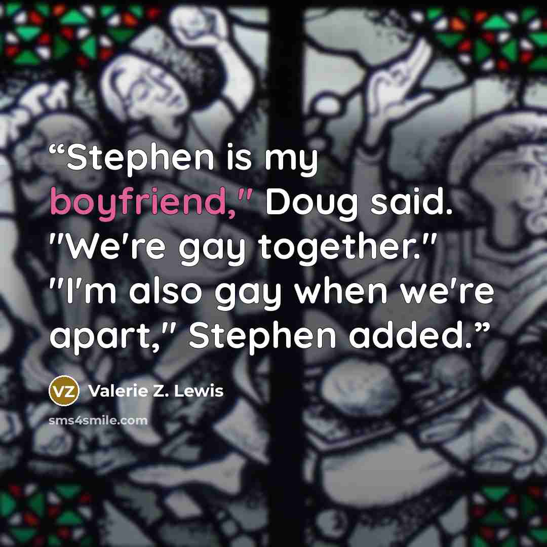 “Stephen is my boyfriend," Doug said. "We're gay together." "I'm also gay when we're apart," Stephen added.” quote by Valerie Z. Lewis