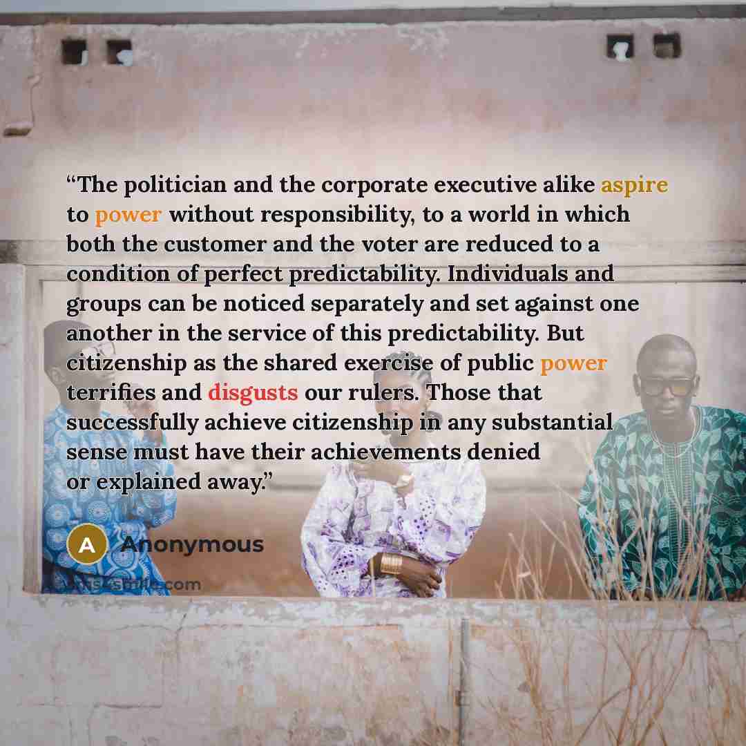 “The politician and the corporate executive alike aspire to power without responsibility, to a world in which both the customer and the voter are reduced to a condition of perfect predictability. Individuals and groups can be noticed separately and set against one another in the service of this…” quote by Anonymous