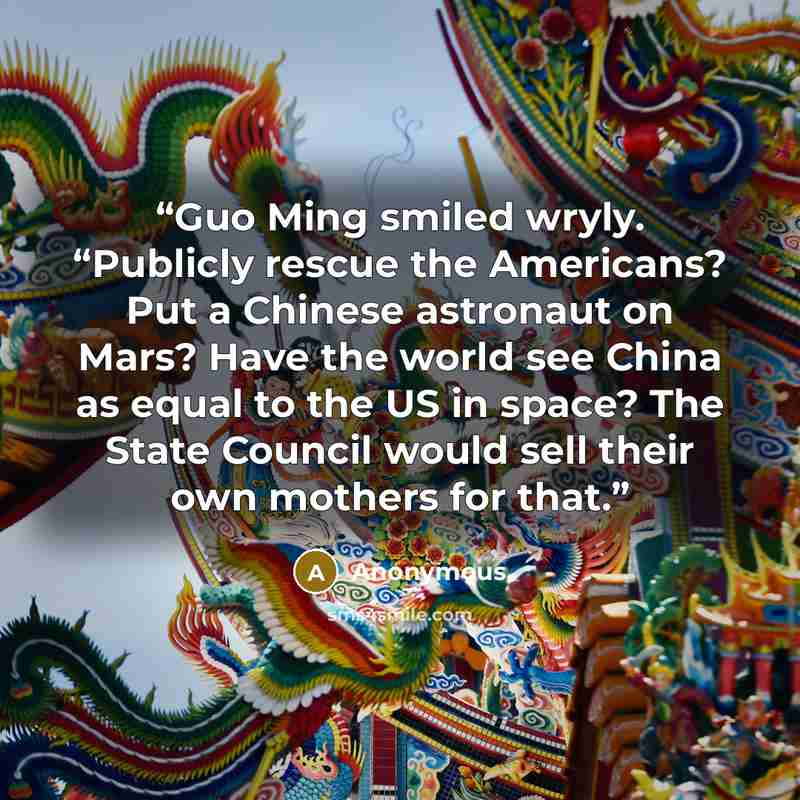“Guo Ming smiled wryly. “Publicly rescue the Americans? Put a Chinese astronaut on Mars? Have the world see China as equal to the US in space? The State Council would sell their own mothers for that.” quote by Anonymous
