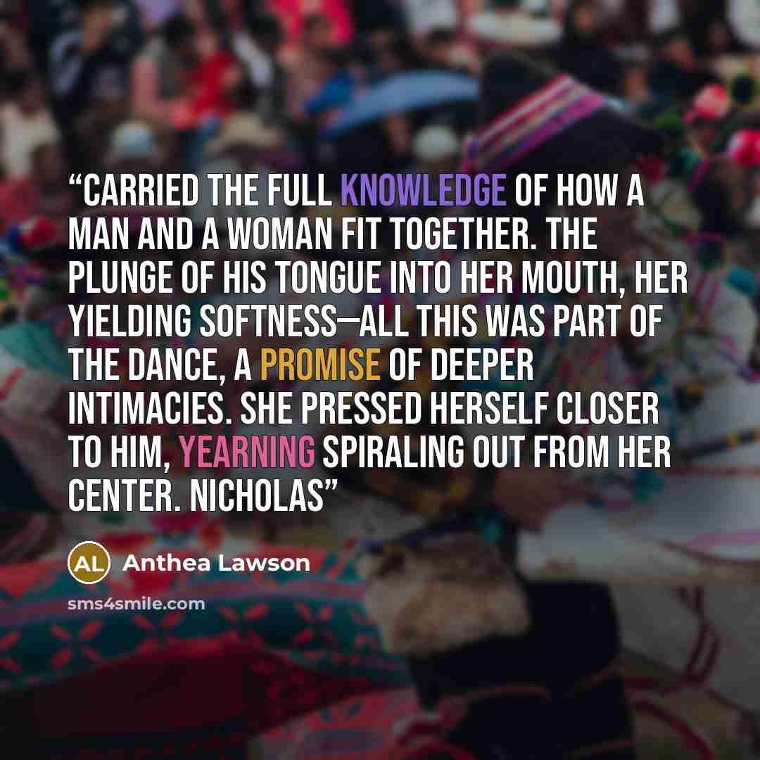 “carried the full knowledge of how a man and a woman fit together. The plunge of his tongue into her mouth, her yielding softness—all this was part of the dance, a promise of deeper intimacies. She pressed herself closer to him, yearning spiraling out from her center. Nicholas” quote by Anthea Lawson