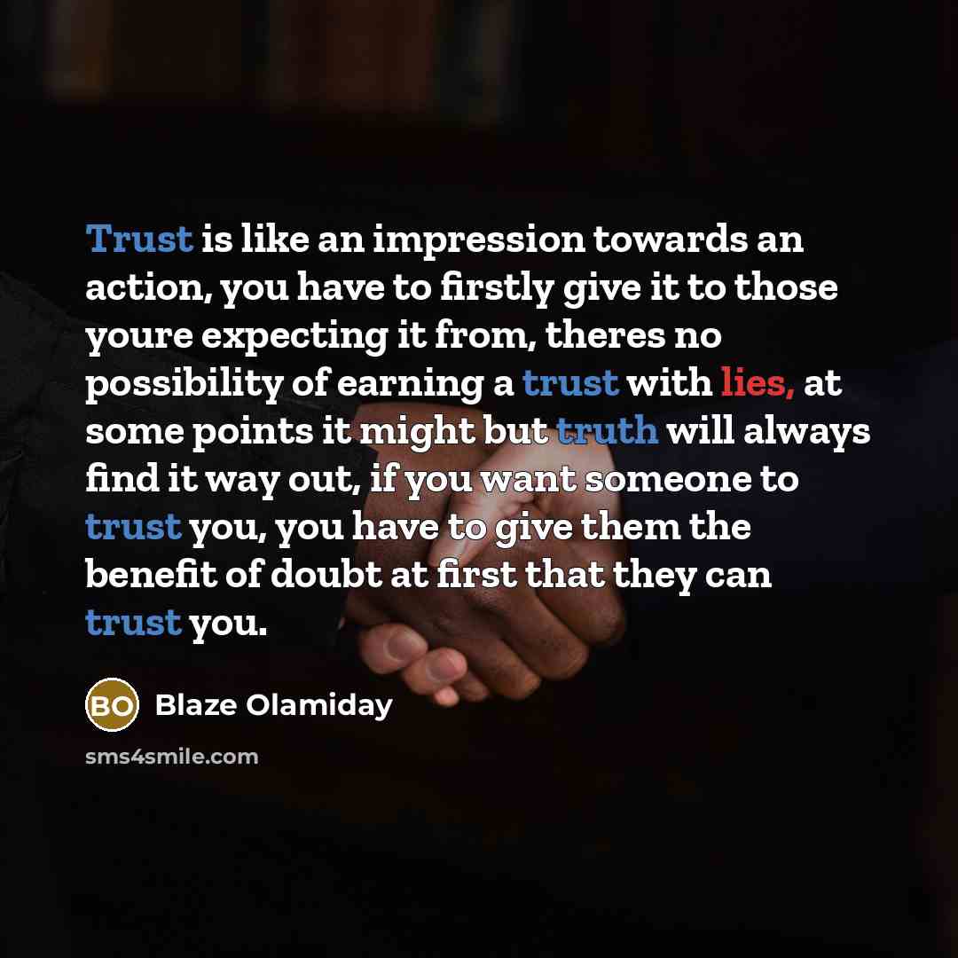“Trust is like an impression towards an action, you have to firstly give it to those youre expecting it from, theres no possibility of earning a trust with lies, at some points it might but truth will always find it way out, if you want someone to trust you, you have to give them the benefit of…” quote by Blaze Olamiday