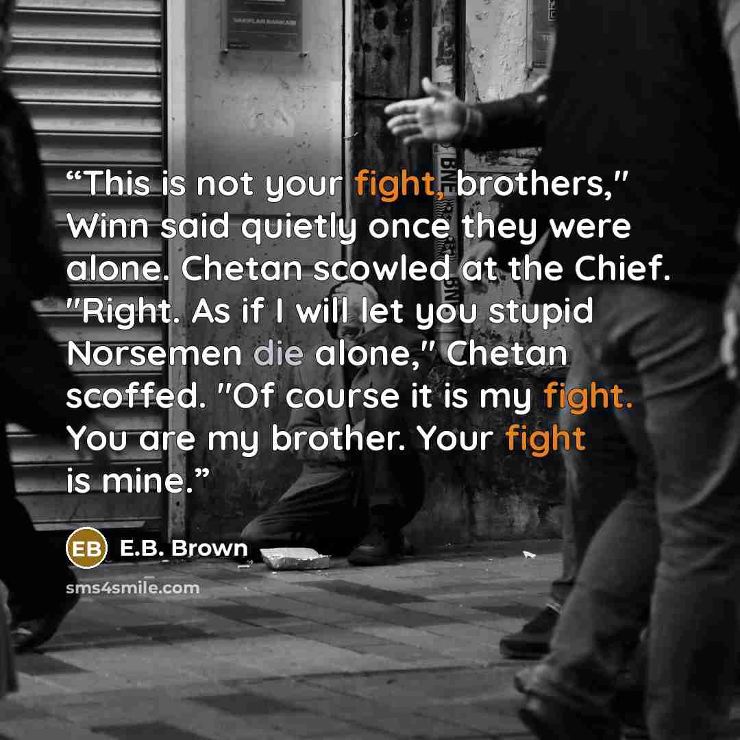 “This is not your fight, brothers," Winn said quietly once they were alone. Chetan scowled at the Chief. "Right. As if I will let you stupid Norsemen die alone," Chetan scoffed. "Of course it is my fight. You are my brother. Your fight is mine.” quote by E.B. Brown