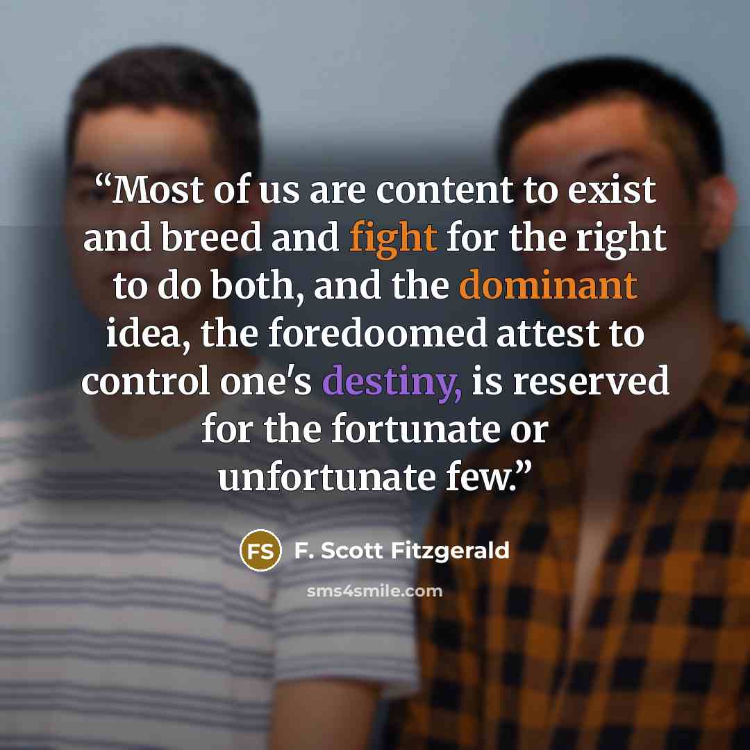 “Most of us are content to exist and breed and fight for the right to do both, and the dominant idea, the foredoomed attest to control one's destiny, is reserved for the fortunate or unfortunate few.” quote by F. Scott Fitzgerald