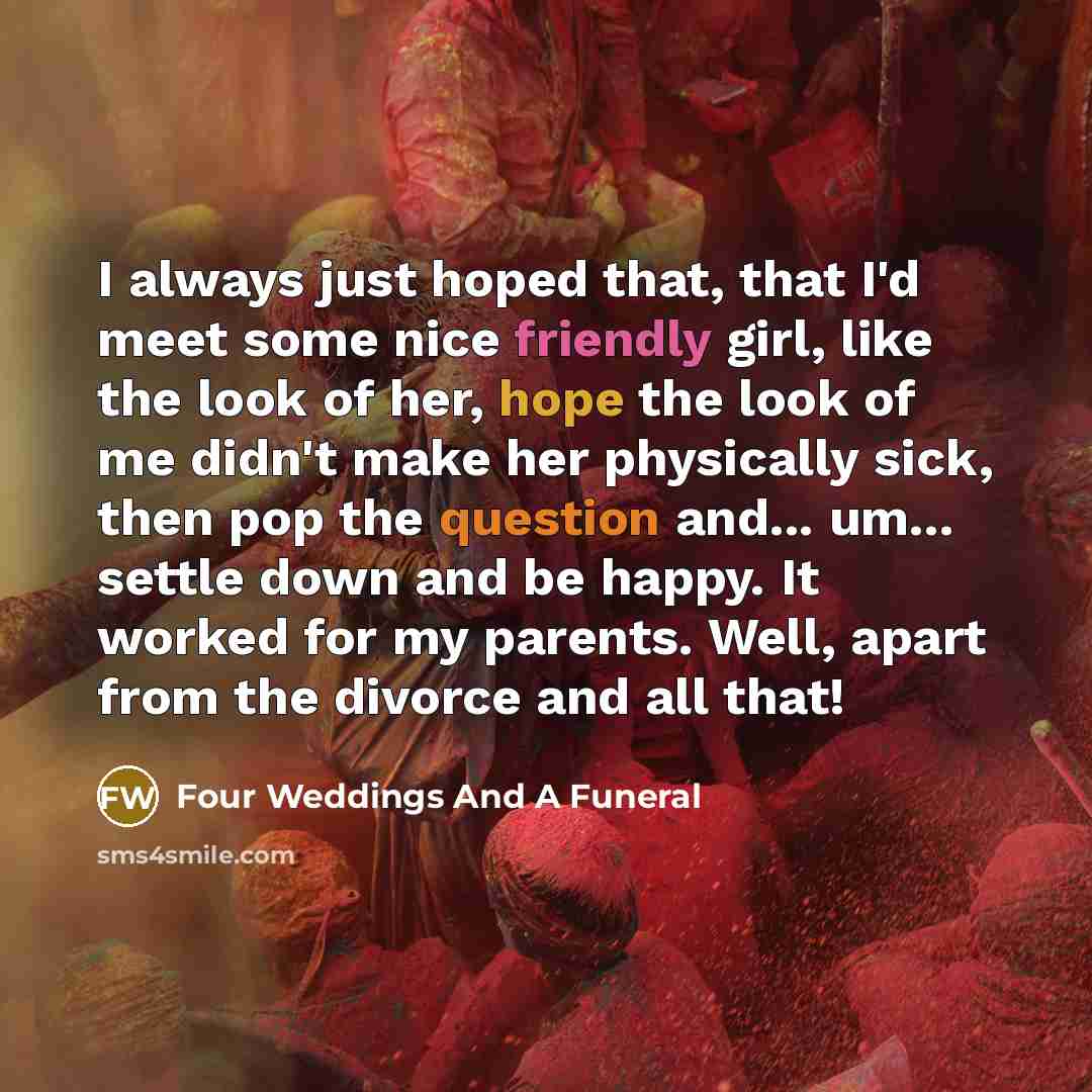 “I always just hoped that, that I'd meet some nice friendly girl, like the look of her, hope the look of me didn't make her physically sick, then pop the question and... um... settle down and be happy. It worked for my parents. Well, apart from the divorce and all that!” quote by Four Weddings And A Funeral