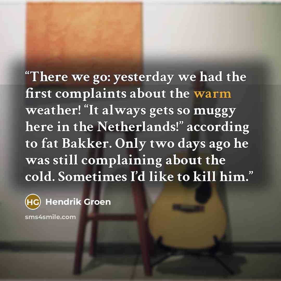 “There we go: yesterday we had the first complaints about the warm weather! “It always gets so muggy here in the Netherlands!” according to fat Bakker. Only two days ago he was still complaining about the cold. Sometimes I’d like to kill him.” quote by Hendrik Groen