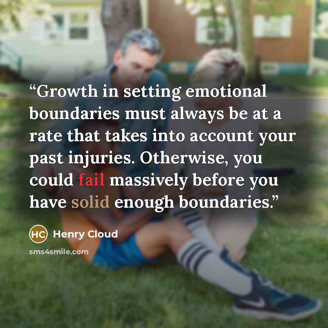 “Growth in setting emotional boundaries must always be at a rate that takes into account your past injuries. Otherwise, you could fail massively before you have solid enough boundaries.” quote by Henry Cloud