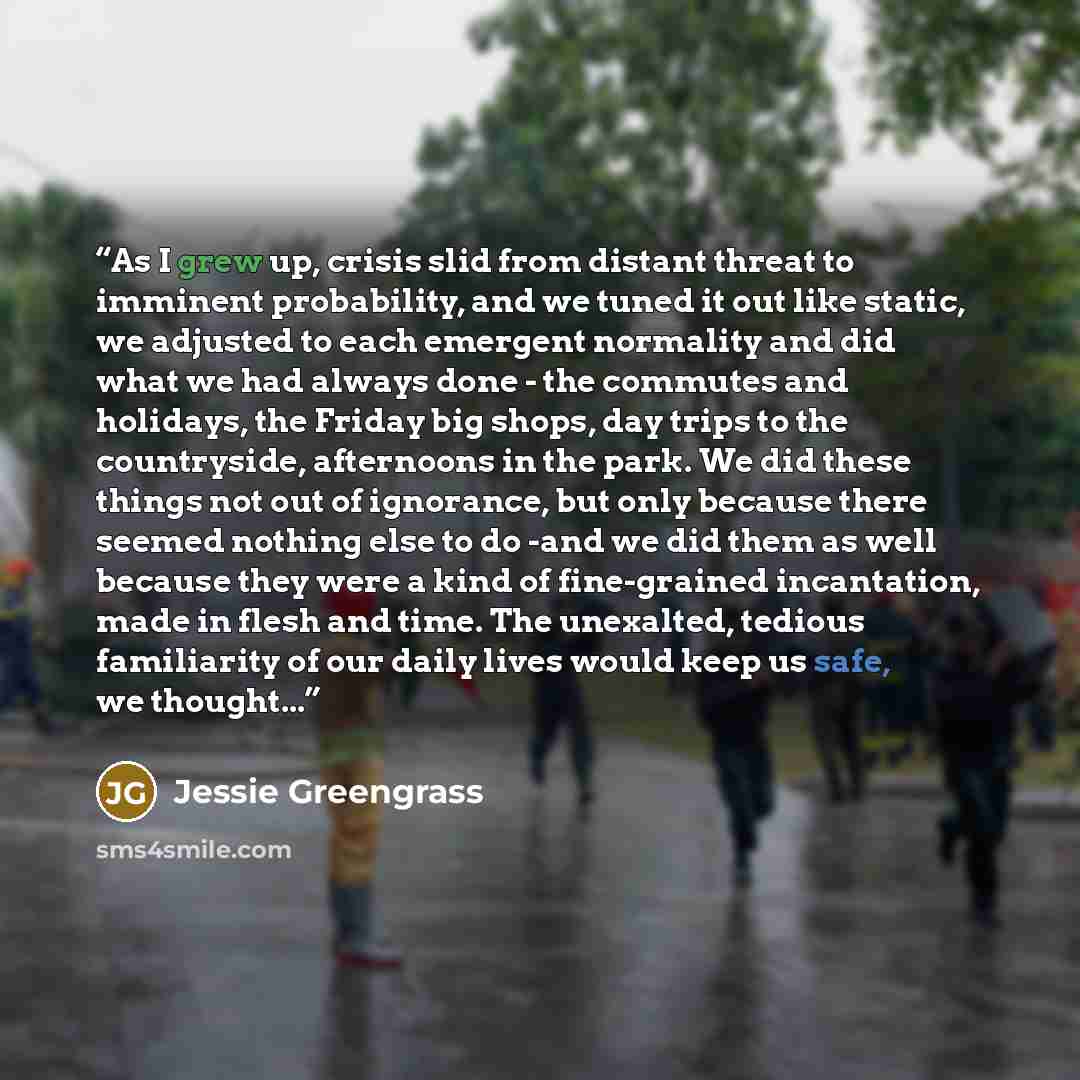 “As I grew up, crisis slid from distant threat to imminent probability, and we tuned it out like static, we adjusted to each emergent normality and did what we had always done - the commutes and holidays, the Friday big shops, day trips to the countryside, afternoons in the park. We did these…” quote by Jessie Greengrass