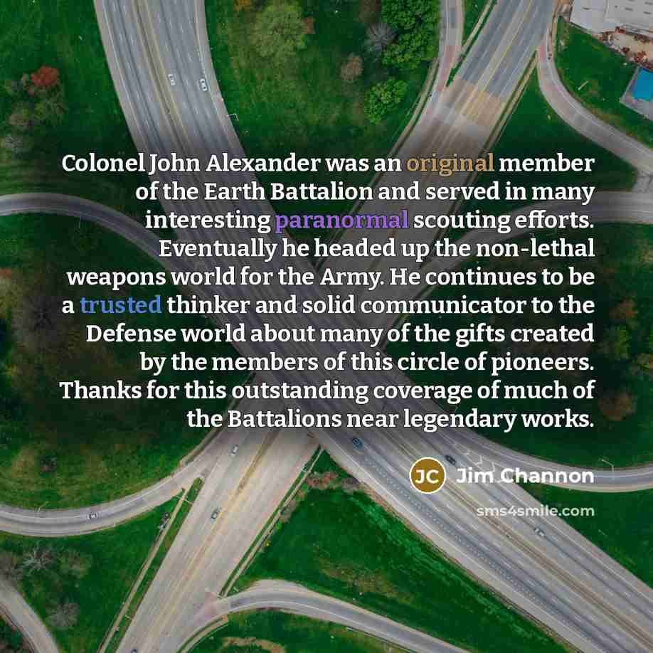 “Colonel John Alexander was an original member of the Earth Battalion and served in many interesting paranormal scouting efforts. Eventually he headed up the non-lethal weapons world for the Army. He continues to be a trusted thinker and solid communicator to the Defense world about many of the…” quote by Jim Channon